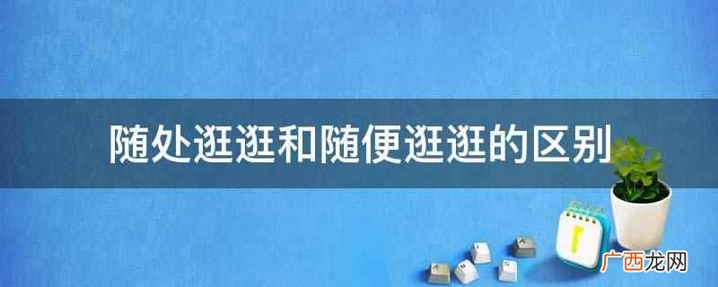 随处逛逛和随便逛逛的意义不一样 随处逛逛和随便逛逛的区别