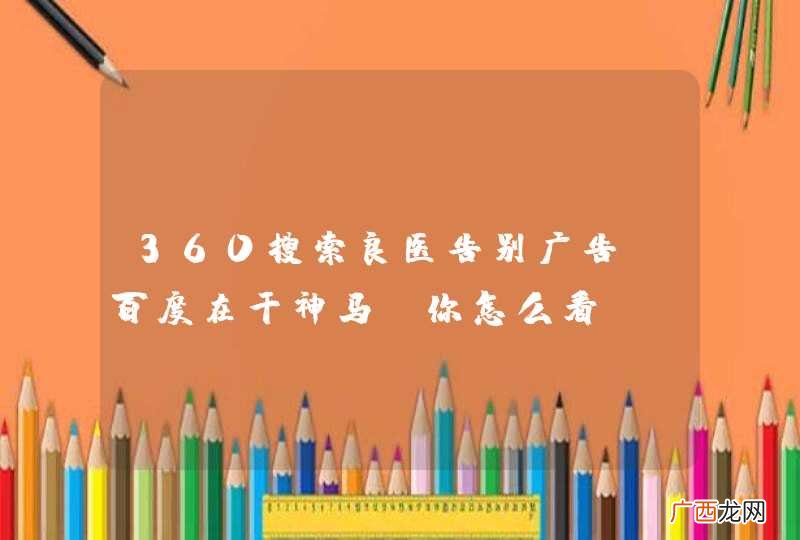 360搜索良医告别广告,百度在干神马?你怎么看?