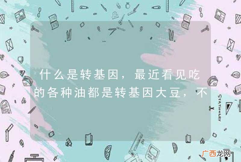 什么是转基因，最近看见吃的各种油都是转基因大豆，不知人吃了会不会对身体造成不良的影响，会造成什么影