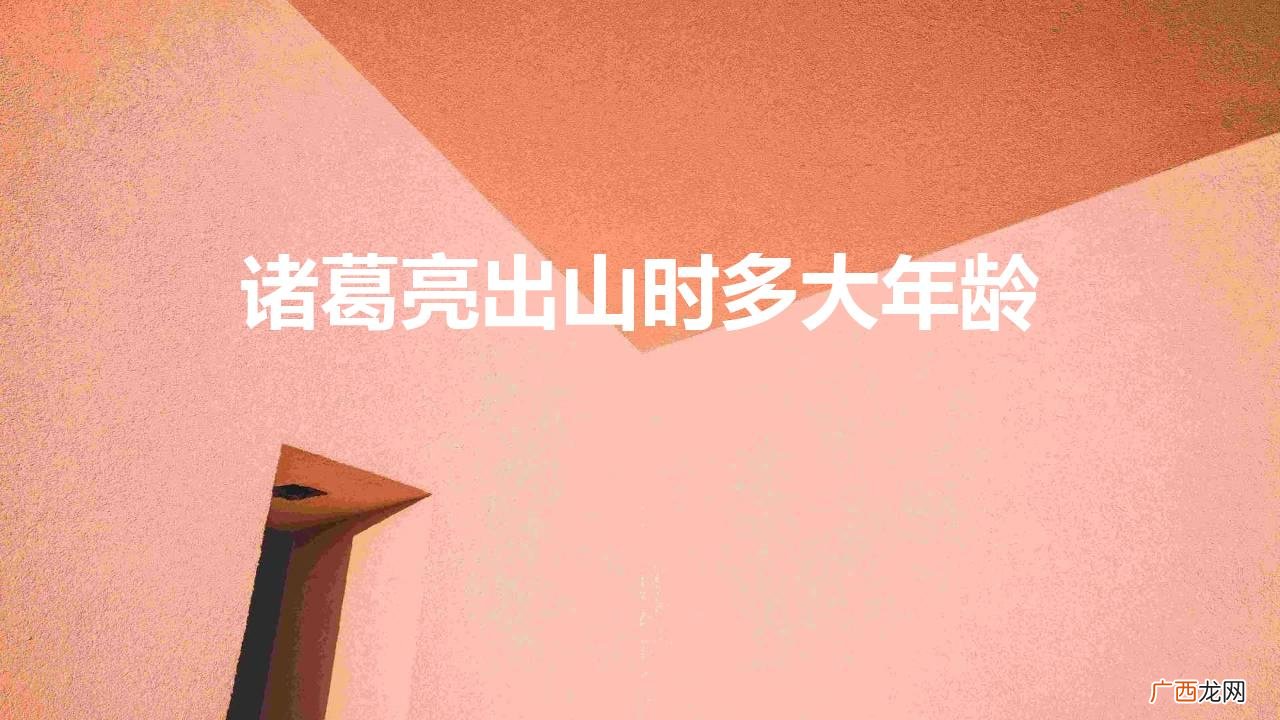 诸葛亮是多少岁出山帮助刘备的 诸葛亮出山时多大年龄