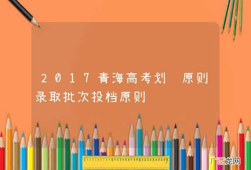 2017青海高考划线原则录取批次投档原则