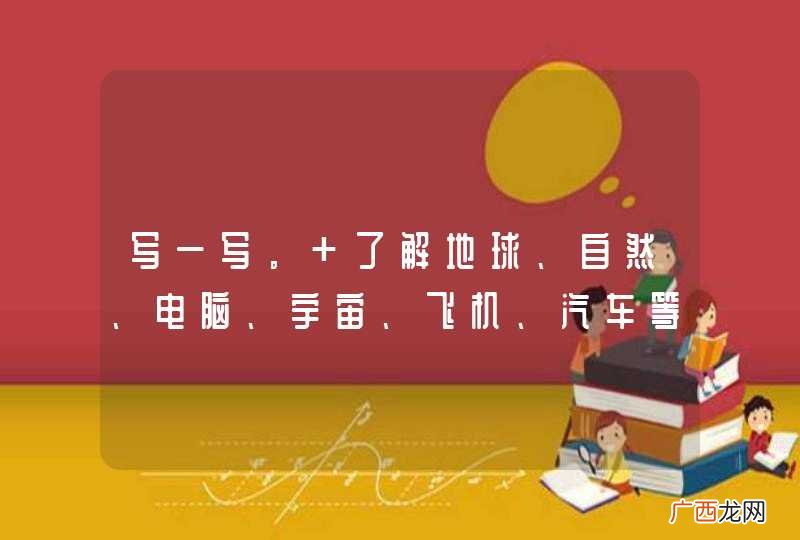 写一写。 了解地球、自然、电脑、宇宙、飞机、汽车等方面的知识，请你选择其中的一项事物，把你在网络或