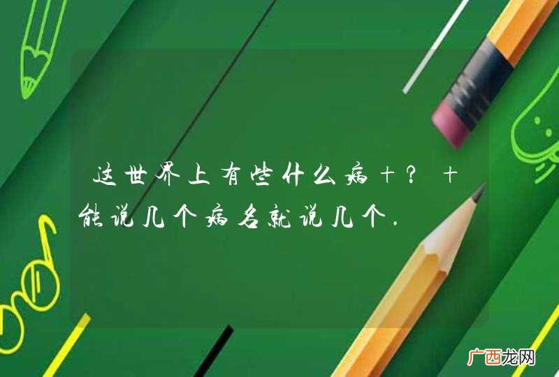 这世界上有些什么病 ? 能说几个病名就说几个.