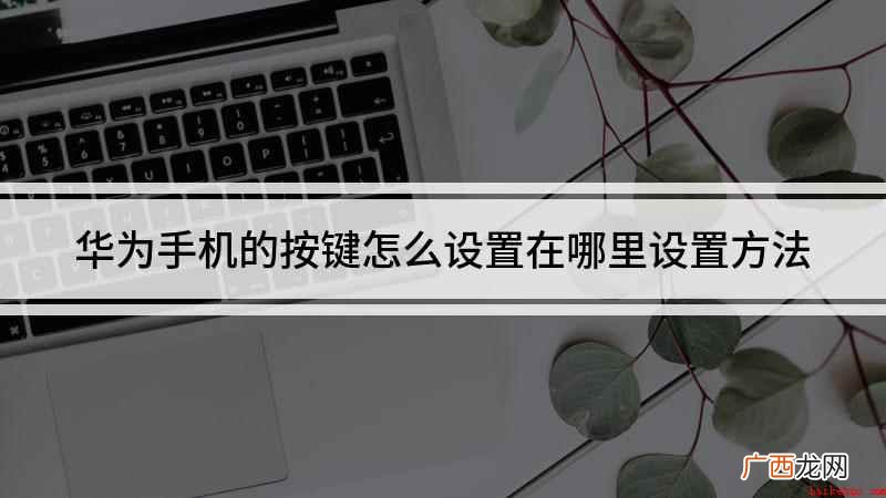 华为手机设置按键你学会了吗 华为手机的按键怎么设置在哪里设置方法