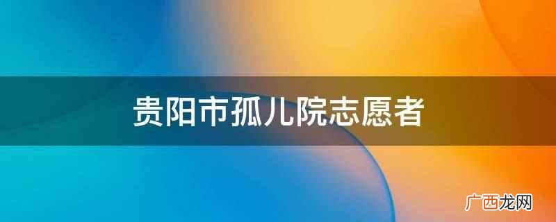 志愿参加孤儿院爱心相关活动 贵阳市孤儿院志愿者
