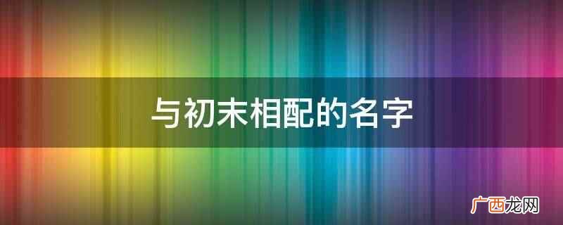 长安新柳诗句:用作人名有纯洁、优雅之义 与初末相配的名字