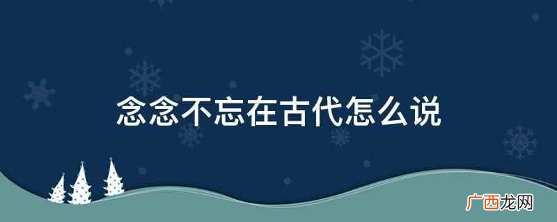 念念不忘在古代可以用寐思服、一日三秋、云树之思、魂驰梦想、暮 念念不忘在古代怎么说
