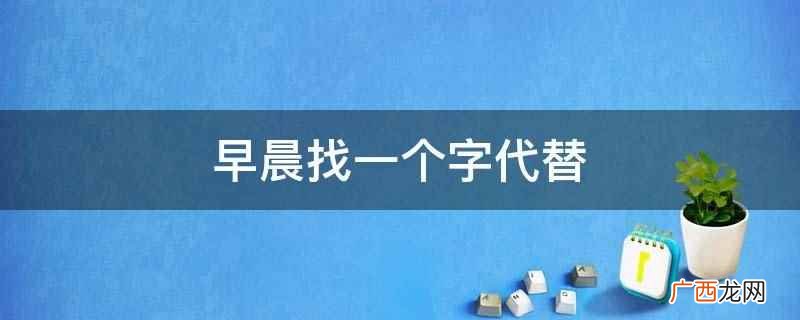 中国古代将一天分为十二时辰,即为现代二十四小时制的早上7点至 早晨找一个字代替