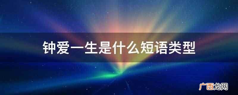 钟爱一生是四字短语,意思是一生挚爱一个 钟爱一生是什么短语类型