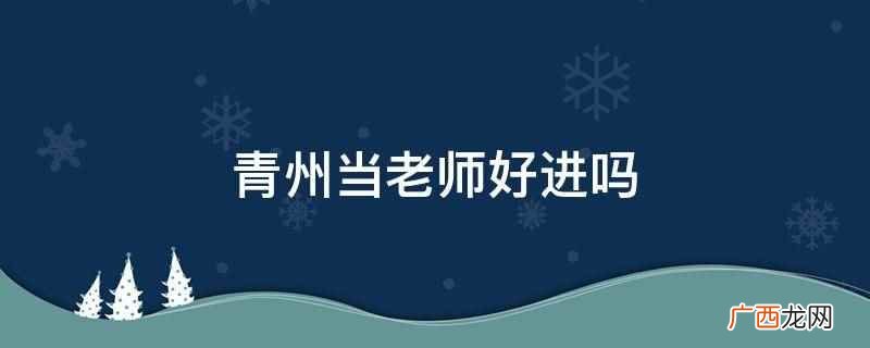 青州当老师不好进,竞争压力比较大 青州当老师好进吗