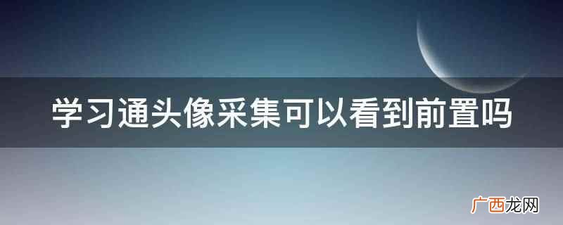 学习通头像采集可以看到前置 学习通头像采集可以看到前置吗