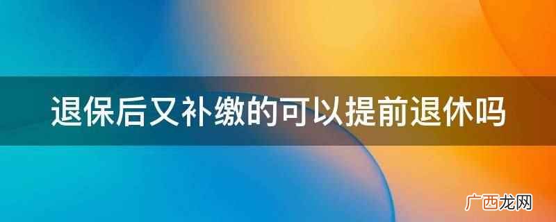 退保后又补缴的不可以提前退休 退保后又补缴的可以提前退休吗
