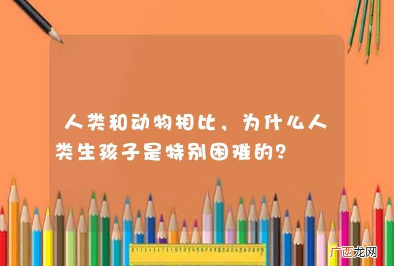 人类和动物相比，为什么人类生孩子是特别困难的？