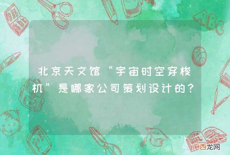 北京天文馆“宇宙时空穿梭机”是哪家公司策划设计的?怎么联系到他们,给个简介呗!