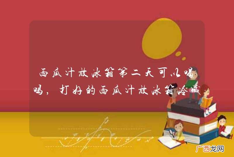 西瓜汁放冰箱第二天可以喝吗，打好的西瓜汁放冰箱冷藏一晚上还能喝么