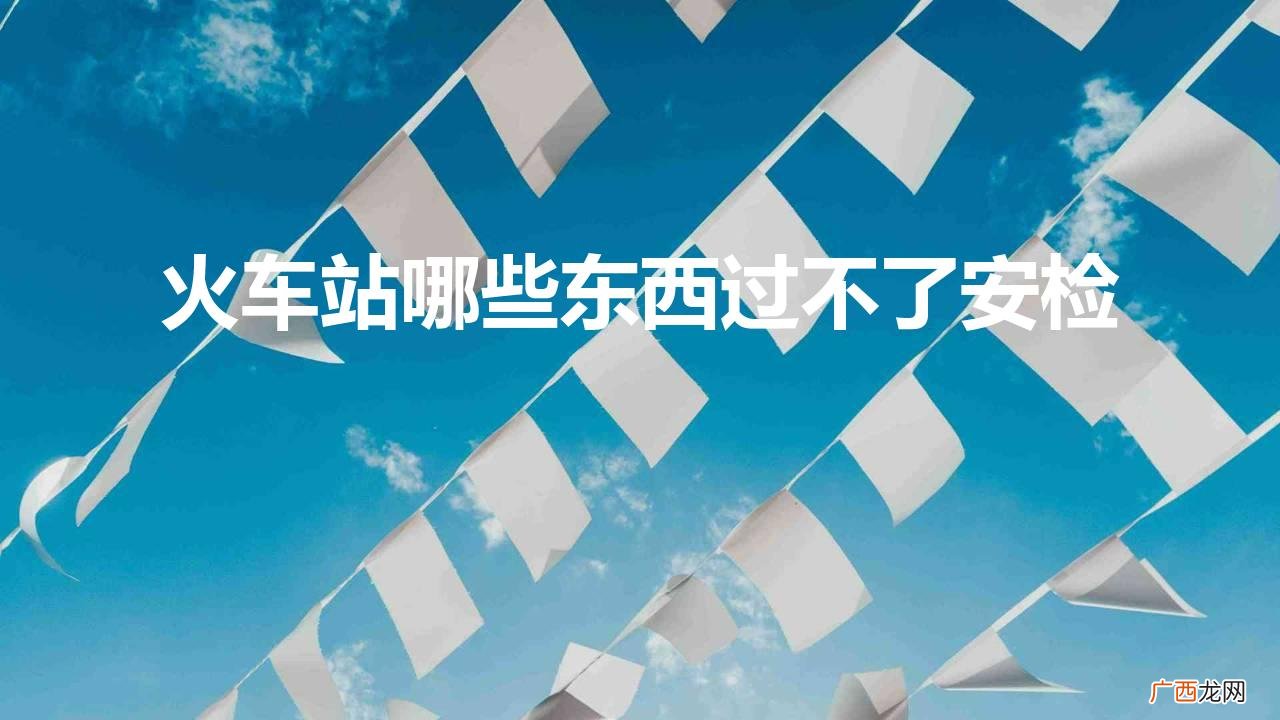 什么东西不可以过火车安检 火车站哪些东西过不了安检
