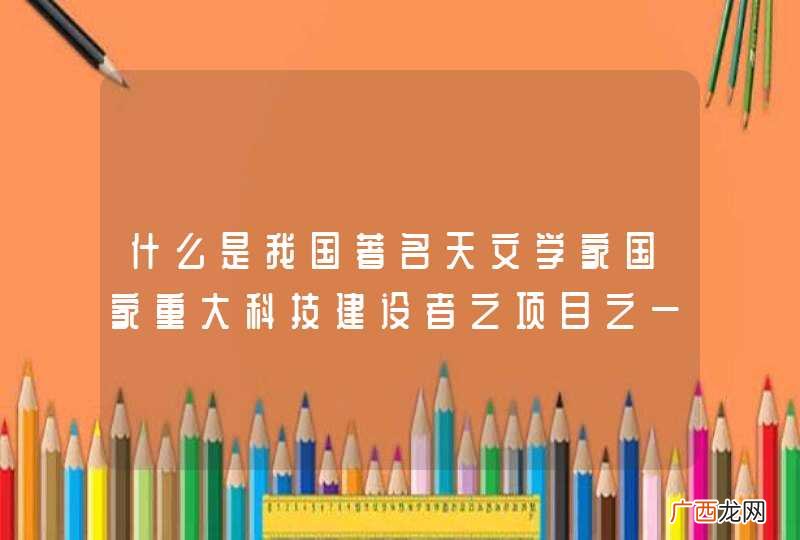 什么是我国著名天文学家国家重大科技建设者之项目之一？