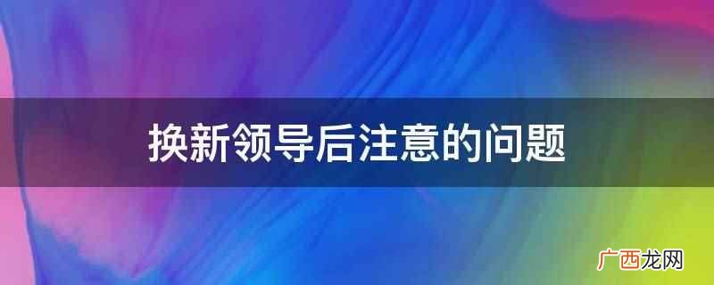老领导调离工作单位后的注意事项 换新领导后注意的问题