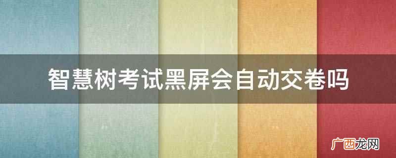 智慧树考试黑屏会自动交卷 智慧树考试黑屏会自动交卷吗