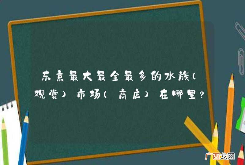 观赏 东京最大最全最多的水族市场(商店)在哪里？