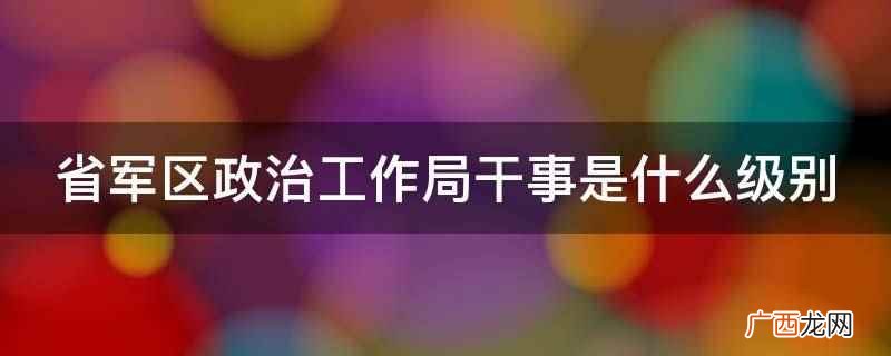 省军区政治工作局干事没有特定级别 省军区政治工作局干事是什么级别