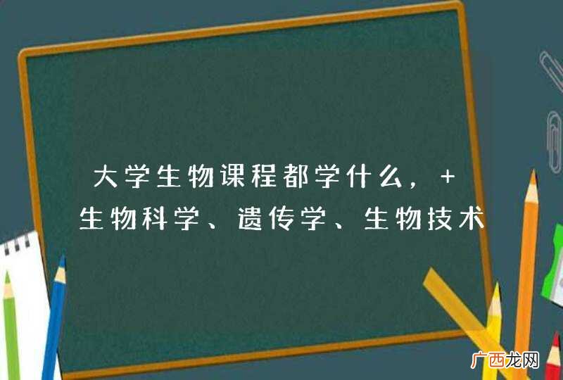 大学生物课程都学什么， 生物科学、遗传学、生物技术、生物信息学、生物信息技术、生物科学与生物技术、