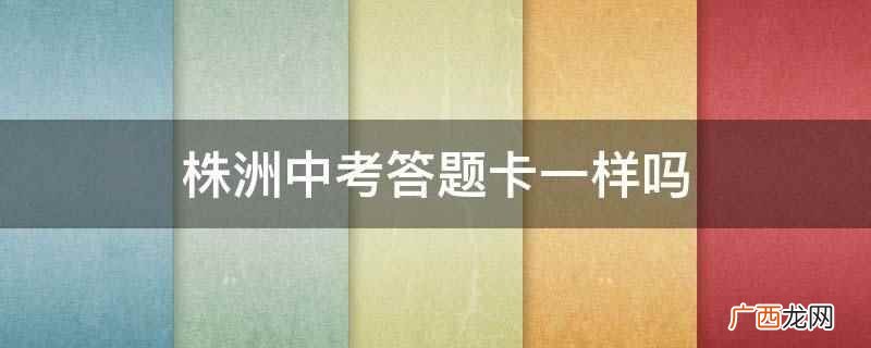 株洲中考答题卡一样是什么 株洲中考答题卡一样吗