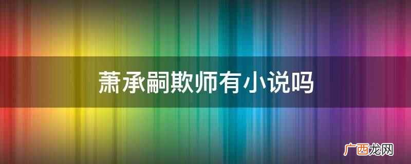 晋江文学城连载的一部作品,作者是光之禁忌 萧承嗣欺师有小说吗