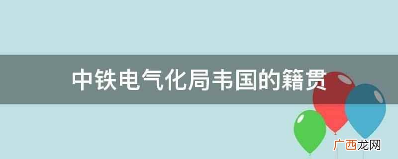中铁电气化局韦国籍贯是山东曲阜 中铁电气化局韦国的籍贯
