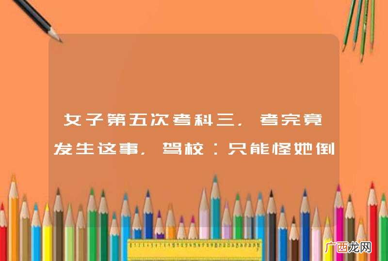 女子第五次考科三,考完竟发生这事,驾校:只能怪她倒霉!