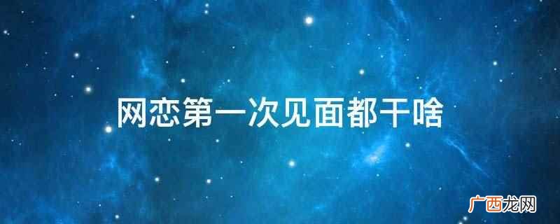 网恋比日常恋爱更讯速更直接 网恋第一次见面都干啥
