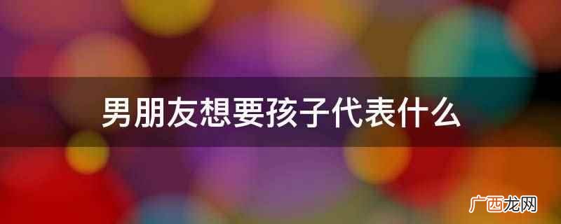 男朋友想要孩子代表他想要一个属于两个人的爱情结晶 男朋友想要孩子代表什么