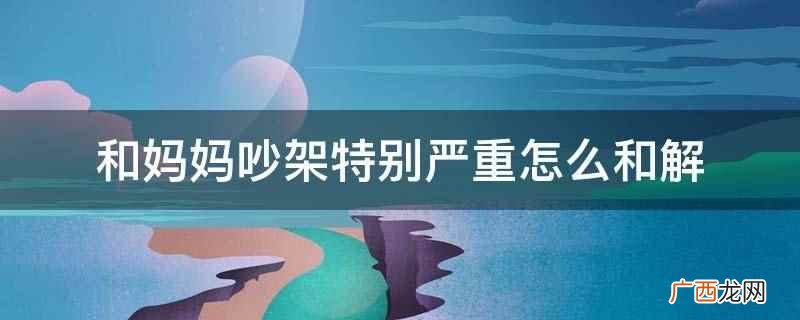 和妈妈吵架后要赶快调节自己的情绪,反思之后需要做的就是及时跟 和妈妈吵架特别严重怎么和解