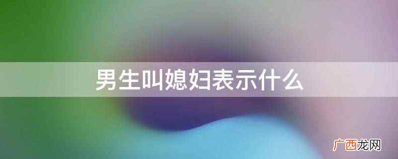 男生叫媳妇表示他真的很爱你,因为媳妇是一个正式的称呼 男生叫媳妇表示什么