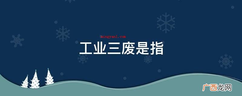 工业三废是指工业生产过程中排除的有机废气、污水、废渣的通称 工业三废是指