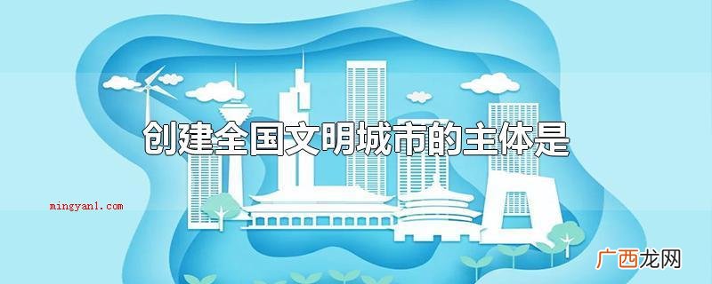 创建全国文明城市的主体是全体人民群众 创建全国文明城市的主体是什么
