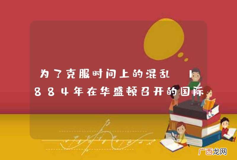 为了克服时间上的混乱,1884年在华盛顿召开的国际经度会议，创立了什么，规定了什么