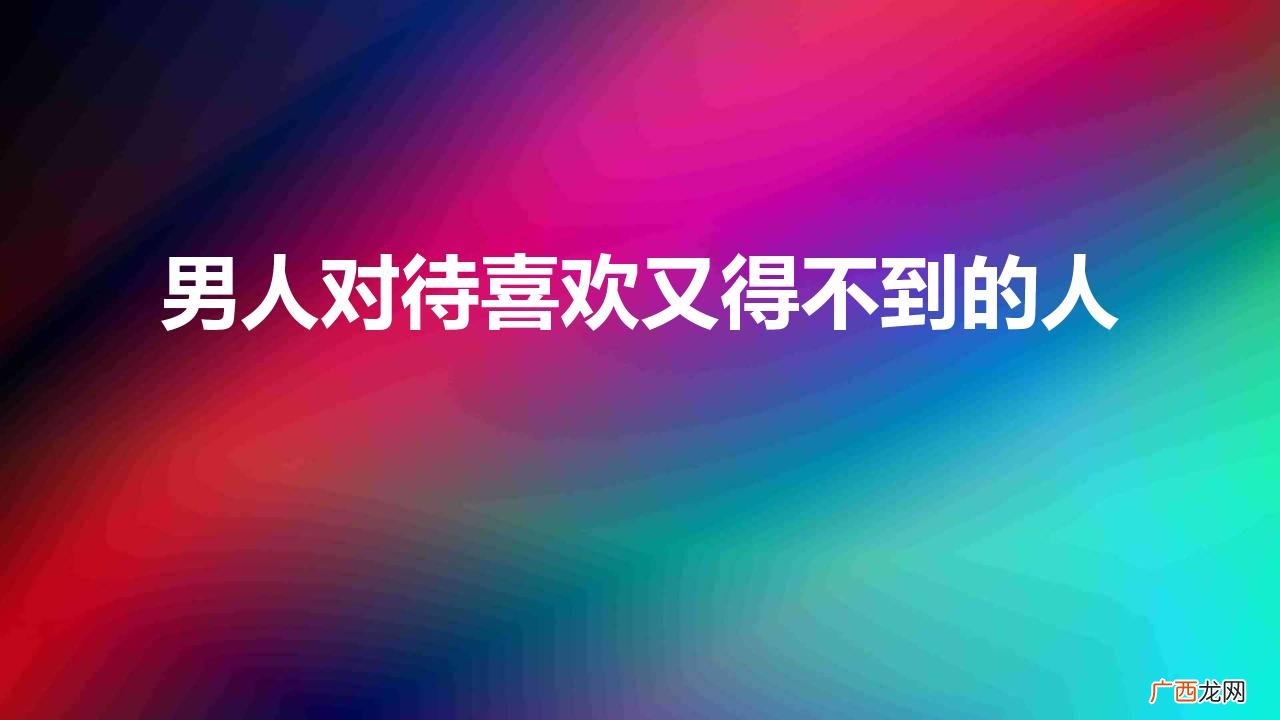 男人都喜欢得不到的女人吗 男人对待喜欢又得不到的人