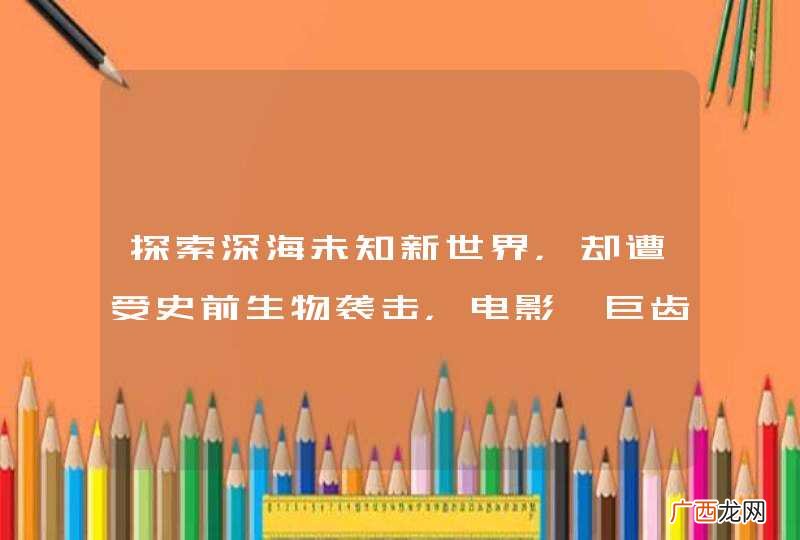 探索深海未知新世界，却遭受史前生物袭击，电影《巨齿鲨》讲的什么故事？