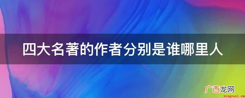 四大名著的作者有哪些? 四大名著的作者分别是谁哪里人