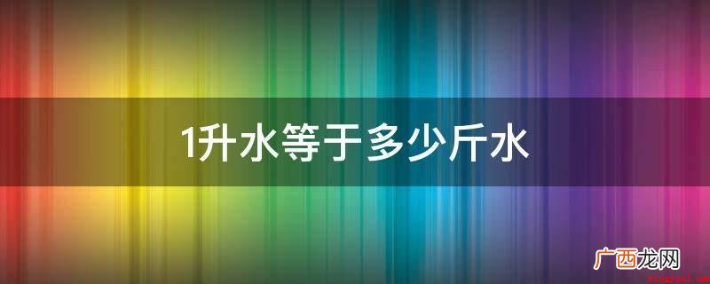 一升水等于2斤水,一般取1g/cm3做为水密度测算 1升水等于多少斤水