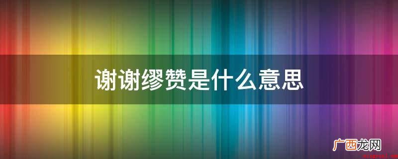 谢谢谬赞意思便是感激赞美,谬赞的意思 谢谢缪赞是什么意思