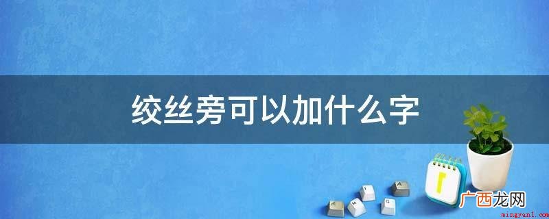 绞丝旁加字可以列举为: 绞丝旁可以加什么字