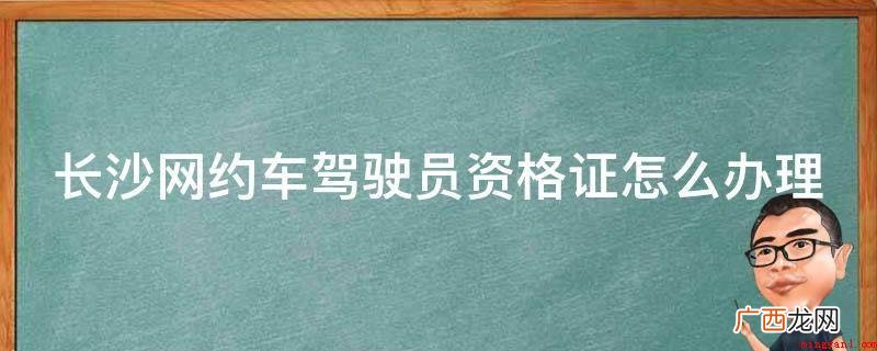 长沙市网约出租车驾驶员资格证办理渠道及步骤 长沙网约车驾驶员资格证怎么办理
