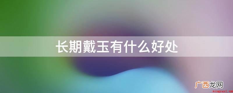 玉的健康养生原理已被现代科学所证实 长期戴玉有什么好处