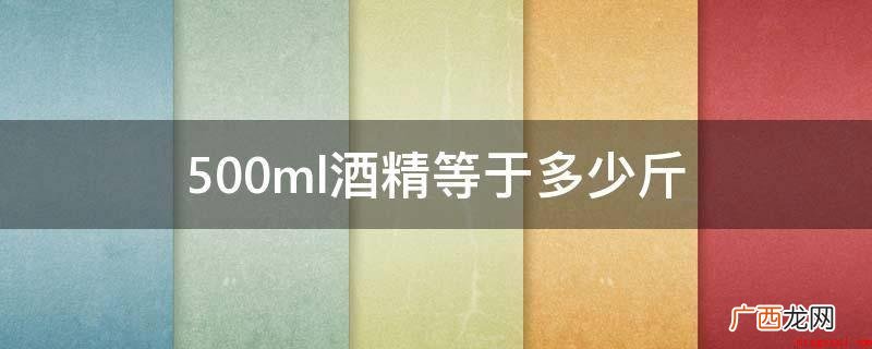 乙酸乙酯在常温常压下是一种易燃、容易挥发的没有颜色透明的液体 500ml酒精等于多少斤