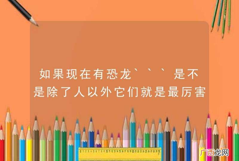 如果现在有恐龙```是不是除了人以外它们就是最厉害的动物？