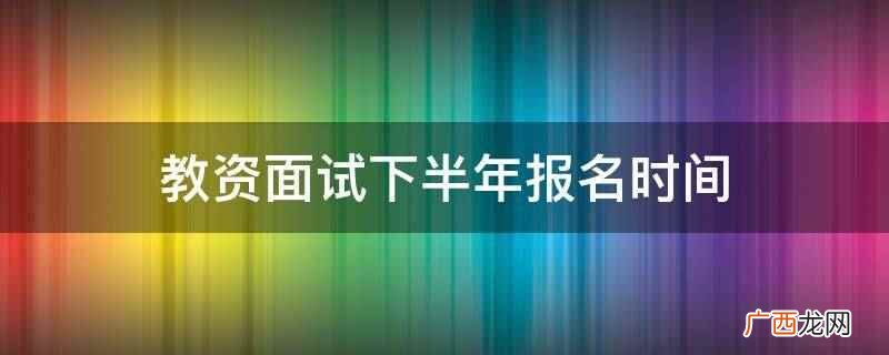 教资面试下半年报名时间是12月9日开始 教资面试下半年报名时间