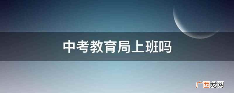 中考期间市教育事业单位延时上班 中考教育局上班吗
