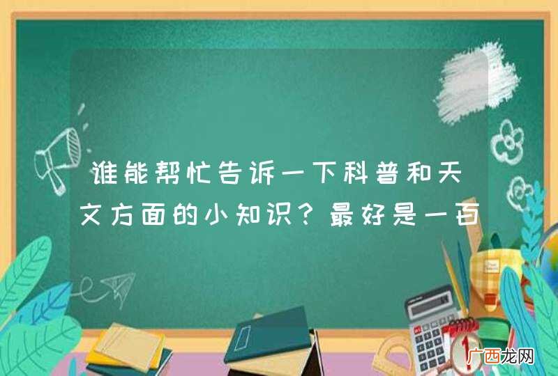 谁能帮忙告诉一下科普和天文方面的小知识?最好是一百字以内!感激不尽!